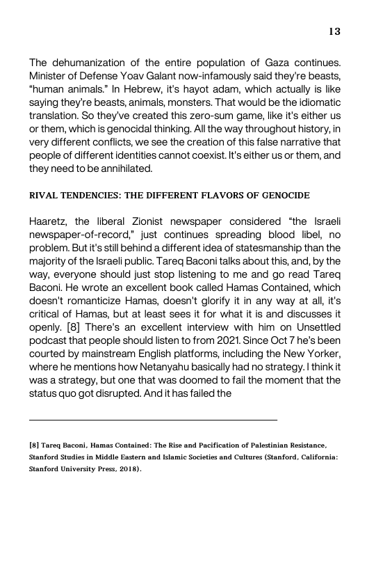 13  The dehumanization of the entire population of Gaza continues. Minister of Defense Yoav Galant now-infamously said they’re beasts, *human animals.” In Hebrew, its hayot adam, which actually is like saying they’re beasts, animals, monsters. That would be the idiomatic translation. So theyve created this zero-sum game, like it’s either us or them, which is genocidal thinking. All the way throughout history, in very different conflicts, we see the creation of this false narrative that people of different identities cannot coexist. It’s either us or them, and they need to be annihilated.  RIVAL TENDENCIES: THE DIFFERENT FLAVORS OF GENOCIDE  Haaretz, the liberal Zionist newspaper considered ‘the Israeli newspaper-of-record” just continues spreading blood libel, no problem. Butt’s still behind a ifferent idea of statesmanship than the, majority of the Israeli public. Tareq Baconitalks about this, and, by the, way, everyone should just stop listening to me and go read Tareq Baconi. He wrote an excellent book called Hamas Contained, which doesn’t romanticize Hamas, doesn’t glorify it in any way at al, it’s critical of Hamas, but at least sees it for what it is and discusses it openly. [8] There’s an excellent interview with him on Unsettied podcast that people shouid listen to from 2021. Since Oct 7 he’s been courted by mainstream English platforms, including the New Yorker, ‘where he mentions how Netanyahu basically had no strategy. | think it was a strategy, but one that was doomed to fail the moment that the status quo got disrupted. And it has failed the  5] Tareq Baconi, Hamas Contained: The Rise and Pacification of Palestinian Resistance, Stanford Studies in Middle Eastern and Islamic Societls and Cultures (Stanford, California: Stanford University Press, 2013). 